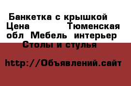 Банкетка с крышкой  › Цена ­ 1 000 - Тюменская обл. Мебель, интерьер » Столы и стулья   